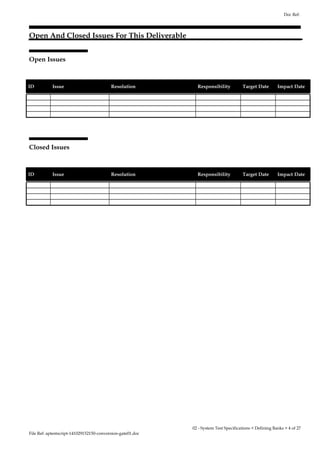 Open And Closed Issues For This Deliverable 
Open Issues 
Doc Ref: 
ID Issue Resolution Responsibility Target Date Impact Date 
Closed Issues 
ID Issue Resolution Responsibility Target Date Impact Date 
File Ref: aptestscript-141029152150-conversion-gate01.doc 
02 - System Test Specifications < Defining Banks > 4 of 27 
