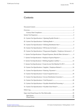 TE.040 System Test Script 
Contents 
Doc Ref: 
October 29, 2014 
Document Control...................................................................................................................ii 
Overview...................................................................................................................................1 
Century Date Compliance...............................................................................................1 
System Test Sequences............................................................................................................2 
01 - System Test Specifications < Opening Payable Periods >.........................................3 
02 - System Test Specifications < Defining Banks >...........................................................4 
03 - System Test Specifications < Defining Distribution Sets >........................................5 
04 - System Test Specifications < PO Invoice for Goods >................................................6 
05 - System Test Specifications < Prepayment (Supplier / Employee Advances) >....7 
6 - System Test Specifications < Prepaid Expenses, Rent & Other Advances >............9 
7 - System Test Specifications < Employee Expense Reports >......................................11 
8 - System Test Specifications < Debiting Suppliers Liability >.....................................13 
9 - System Test Specifications < Create Invoice Not Matched To PO >.......................14 
10 - System Test Specifications < Supplier / Employee Refund >.................................16 
11 - System Test Specifications < Entering Payments >.................................................17 
12 - System Test Specifications < Cancel Unpaid Invoices >..........................................18 
13 - System Test Specifications < Invoice Distribution Correction >............................19 
14 - System Test Specifications < Void Payment >...........................................................20 
15 - System Test Specifications < Payables Month-End Processing >...........................21 
16 - System Test Specifications < Payables Close Period >.............................................23 
Defect Log...............................................................................................................................24 
Open And Closed Issues For This Deliverable.................................................................25 
Open Issues......................................................................................................................25 
Closed Issues...................................................................................................................25 
Payables Implementation 
File Ref: aptestscript-141029152150-conversion-gate01.doc 
02 - System Test Specifications < Defining Banks > 4 of 27 
 