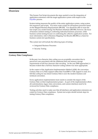 Overview 
Doc Ref: 
This System Test Script documents the steps needed to test the integration of 
application extensions with the target application system with respect to the 
Payables process. 
System testing measures the quality of the entire application system, using system 
test sequences and scripts. You must create scripts for all business processes based 
on the Mapped Business Requirements (BR.030). You should be able to reuse the 
test scripts you created during Test Business Solutions (BR.080); however, the focus 
of business solution testing is confirming individual business processes, while 
business system testing focuses on confirming the collective application system. For 
more information, refer to Business Mapping Test Results (BR.080) as a basis for 
business system test specifications. 
This system test will include the following types of testing: 
· Integrated Business Processes 
· Security Testing 
Century Date Compliance 
In the past, two-character date coding was an acceptable convention due to 
perceived costs associated with the additional disk and memory storage 
requirements of full four character date encoding. As the year 2000 approached, it 
became evident that a full four character-coding scheme was more appropriate. 
In the context of the Application Implementation Method (AIM), the convention 
Century Date or C/Date support rather than Year2000 or Y2K support is used. It is 
felt that coding for any future Century Date is now the modern business and 
technical convention. 
Every applications implementation team needs to consider the impact of the 
Century Date on their implementation project. As part of the implementation effort, 
all customizations, legacy data conversions, and custom interfaces need to be 
reviewed for Century Date compliance. 
Testing activities need to make sure that all interfaces and application extensions are 
coded for Century Date compliance. System test scripts should include steps for 
testing Century Date compliance. 
File Ref: aptestscript-141029152150-conversion-gate01.doc 
02 - System Test Specifications < Defining Banks > 4 of 27 
 