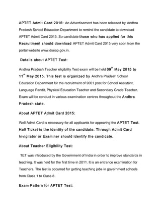 APTET Admit Card 2015: An Advertisement has been released by Andhra 
Pradesh School Education Department to remind the candidate to download 
APTET Admit Card 2015. So candidate those who has applied for this 
Recruitment should download APTET Admit Card 2015 very soon from the 
portal website www.dseap.gov.in. 
Details about APTET Test: 
Andhra Pradesh Teacher eligibility Test exam will be held 09th May 2015 to 
11th May 2015. This test is organized by Andhra Pradesh School 
Education Department for the recruitment of 9061 post for School Assistant, 
Language Pandit, Physical Education Teacher and Secondary Grade Teacher. 
Exam will be conduct in various examination centres throughout the Andhra 
Pradesh state. 
About APTET Admit Card 2015: 
Well Admit Card is necessary for all applicants for appearing the APTET Test. 
Hall Ticket is the identity of the candidate. Through Admit Card 
Invigilator or Examiner should identify the candidate. 
About Teacher Eligibility Test: 
TET was introduced by the Government of India in order to improve standards in 
teaching. It was held for the first time in 2011. It is an entrance examination for 
Teachers. The test is occurred for getting teaching jobs in government schools 
from Class 1 to Class 8. 
Exam Pattern for APTET Test: 
 