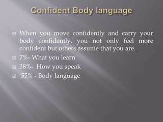  When you move confidently and carry your
body confidently, you not only feel more
confident but others assume that you are.
 7%- What you learn
 38%- How you speak
 55% - Body language
 