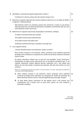 Página 2 de 2 
4. Identifique a conclusão do seguinte argumento e refute-a: 
É inútil punir os alunos, porque eles vão cometer sempre erros. 
25 
5. Reescreva o seguinte argumento de maneira explícita e determine se é a) válido, b) sólido e c) cogente, e explique porquê. 
Não devemos confiar nos cientistas, porque eles continuam a mudar as suas teorias. Hoje eles dizem que uma determinada teoria é verdadeira. Amanhã eles vêm com uma teoria diferente a dizer outra coisa. 
30 
6. Determine se o seguinte conjunto de proposições é consistente. Justifique. 
1) Todos os acontecimentos são causados. 
2) As ações humanas são acontecimentos. 
3) As ações humanas são ações livres. 
4) Nenhum acontecimento que é causado é uma ação livre. 
20 
7. Leia a seguinte notícia: 
«Jovens voluntários doam uma tarde para “ajudar os outros” 
Rita, Carolina, Gonçalo e Luís estiveram, ontem, presentes numa superfície comercial de Braga como voluntários na campanha de recolha de alimentos do Banco Alimentar Contra a Fome. 
Os jovens voluntários realçam que se trata de uma atividade “muito construtiva”. Participando, em alguns casos, pela quarta vez, os voluntários consideram que “é um trabalho importante, embora algumas pessoas respondam mal e não saibam que damos um saco para ajudar as pessoas que precisam, não para elas usarem nas suas compras”. 
Ribeiro, M. B. Bracarenses alimentam quem precisa. In Correio do Minho, 27-11-2011. [http://www.correiodominho. com/noticias.php?id=56986] (Adaptado) 
A. «Rita, Carolina, Gonçalo e Luís estiveram, ontem, presentes numa superfície comercial de Braga como voluntários na campanha de recolha de alimentos do Banco Alimentar Contra a Fome». Esta afirmação descreve uma ação. Porquê? 
20 
B. «A ação destes jovens voluntários foi tão egoísta como a das pessoas que responderam mal e ficaram com os sacos para usarem nas suas compras». Concorda? Justifique. 
20 
29.11.2011 
António Padrão 