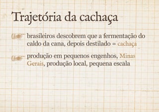 Trajetória da cachaça 
brasileiros descobrem que a fermentação do 
caldo da cana, depois destilado = cachaça 
produção em pequenos engenhos, Minas 
Gerais, produção local, pequena escala 
 