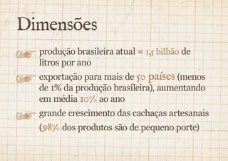 Dimensões 
produção brasileira atual = 1,5 bilhão de 
litros por ano 
exportação para mais de 50 países (menos 
de 1% da produção brasileira), aumentando 
em média 10% ao ano 
grande crescimento das cachaças artesanais 
(98% dos produtos são de pequeno porte) 
 