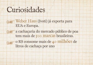 Curiosidades 
Weber Haus (Ivoti) já exporta para 
EUA e Europa. 
a cachaçaria do mercado público de poa 
tem mais de 500 marcas brasileiras. 
o rs consome mais de 40 milhões de 
litros de cachaça por ano 
 