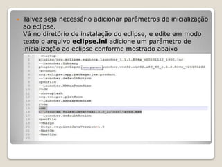    Talvez seja necessário adicionar parâmetros de inicialização
    ao eclipse.
    Vá no diretório de instalação do eclipse, e edite em modo
    texto o arquivo eclipse.ini adicione um parâmetro de
    inicialização ao eclipse conforme mostrado abaixo
 