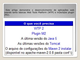 Este artigo demonstra o desenvolvimento de aplicações web
usando tanto básicas Web Tools Platform (WTP) e m2eclipse plugin
(M2).
 