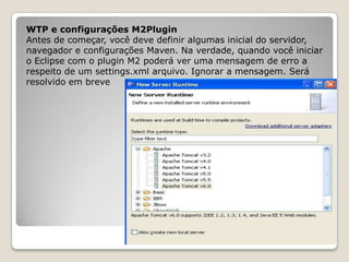 WTP e configurações M2Plugin
Antes de começar, você deve definir algumas inicial do servidor,
navegador e configurações Maven. Na verdade, quando você iniciar
o Eclipse com o plugin M2 poderá ver uma mensagem de erro a
respeito de um settings.xml arquivo. Ignorar a mensagem. Será
resolvido em breve
 