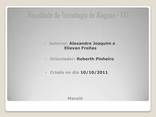 Faculdade de Tecnologia de Alagoas - FAT


      • Autores: Alexandre Joaquim e
              Elievan Freitas

      • Orientador: Roberth Pinheiro


      • Criado no dia 10/10/2011




               Maceió
 