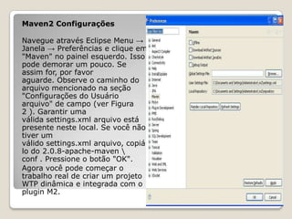 Maven2 Configurações

Navegue através Eclipse Menu →
Janela → Preferências e clique em
"Maven" no painel esquerdo. Isso
pode demorar um pouco. Se
assim for, por favor
aguarde. Observe o caminho do
arquivo mencionado na seção
"Configurações do Usuário
arquivo" de campo (ver Figura
2 ). Garantir uma
válida settings.xml arquivo está
presente neste local. Se você não
tiver um
válido settings.xml arquivo, copiá-
lo do 2.0.8-apache-maven 
conf . Pressione o botão "OK".
Agora você pode começar o
trabalho real de criar um projeto
WTP dinâmica e integrada com o
plugin M2.
 