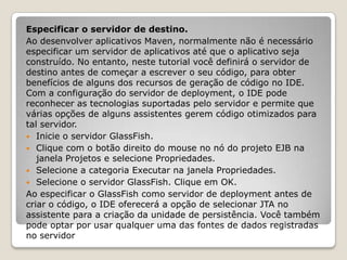 Especificar o servidor de destino.
Ao desenvolver aplicativos Maven, normalmente não é necessário
especificar um servidor de aplicativos até que o aplicativo seja
construído. No entanto, neste tutorial você definirá o servidor de
destino antes de começar a escrever o seu código, para obter
benefícios de alguns dos recursos de geração de código no IDE.
Com a configuração do servidor de deployment, o IDE pode
reconhecer as tecnologias suportadas pelo servidor e permite que
várias opções de alguns assistentes gerem código otimizados para
tal servidor.
 Inicie o servidor GlassFish.
 Clique com o botão direito do mouse no nó do projeto EJB na
   janela Projetos e selecione Propriedades.
 Selecione a categoria Executar na janela Propriedades.
 Selecione o servidor GlassFish. Clique em OK.
Ao especificar o GlassFish como servidor de deployment antes de
criar o código, o IDE oferecerá a opção de selecionar JTA no
assistente para a criação da unidade de persistência. Você também
pode optar por usar qualquer uma das fontes de dados registradas
no servidor
 