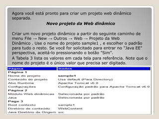 Agora você está pronto para criar um projeto web dinâmico
separada.
                Novo projeto da Web dinâmico

Criar um novo projeto dinâmico a partir do seguinte caminho de
menu File → New → Outros → Web → Projeto da Web
Dinâmico . Use o nome do projeto sample1 , e escolher o padrão
para tudo o resto. Se você for solicitado para entrar no "Java EE"
perspectiva, aceitá-lo pressionando o botão "Sim".
A Tabela 3 lista os valores em cada tela para referência. Note que o
nome do projeto é o único valor que precisa ser digitado.
 