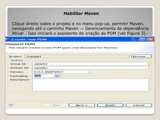 Habilitar Maven

Clique direito sobre o projeto e no menu pop-up, permitir Maven,
navegando até o caminho Maven → Gerenciamento de dependência
Ativar . Isso iniciará o assistente de criação de POM (ver Figura 3).
 