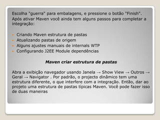 Escolha "guerra" para embalagens, e pressione o botão "Finish".
Após ativar Maven você ainda tem alguns passos para completar a
integração:

 Criando Maven estrutura de pastas
 Atualizando pastas de origem
 Alguns ajustes manuais de internals WTP
 Configurando J2EE Module dependências


                Maven criar estrutura de pastas

Abra a exibição navegador usando Janela → Show View → Outros →
Geral → Navigator . Por padrão, o projecto dinâmico tem uma
estrutura diferente, o que interfere com a integração. Então, dar ao
projeto uma estrutura de pastas típicas Maven. Você pode fazer isso
de duas maneiras
 
