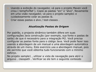 1.   Usando a exibição do navegador, vá para o projeto Maven você
     criou ( tempForRef ). Copie as pastas "src" e "alvo". Novamente
     em uma visão navegador, vá para o projeto sample1 e
     cuidadosamente colar as pastas lá.
2.   Criar essas pastas e alvo / test-classes .

                   Atualização Pastas de Origem

Por padrão, o projecto dinâmico também difere em suas
configurações Java construção (por exemplo, sua fonte e pastas de
saída) de que é necessário para a integração M2. Você precisa
configurar as pastas fonte para o código Java. Você pode fazer isso
usando a abordagem de um manual e uma abordagem automática
através de um menu. Este exercício usa a abordagem manual, pois
ele permite que você obtenha tudo funcionando com o mínimo
esforço.
No projeto sample1 , utilizar a vista de navegação para abrir o
arquivo . classpath . Verificar se ele tem o seguinte conteúdo
 