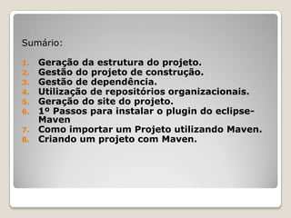 Sumário:

1. Geração da estrutura do projeto.
2. Gestão do projeto de construção.
3. Gestão de dependência.
4. Utilização de repositórios organizacionais.
5. Geração do site do projeto.
6. 1º Passos para instalar o plugin do eclipse-
   Maven
7. Como importar um Projeto utilizando Maven.
8. Criando um projeto com Maven.
 