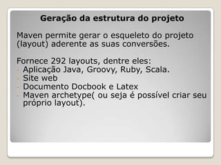 Geração da estrutura do projeto

Maven permite gerar o esqueleto do projeto
(layout) aderente as suas conversões.

Fornece 292 layouts, dentre eles:
- Aplicação Java, Groovy, Ruby, Scala.
- Site web
- Documento Docbook e Latex
- Maven archetype( ou seja é possível criar seu
  próprio layout).
 