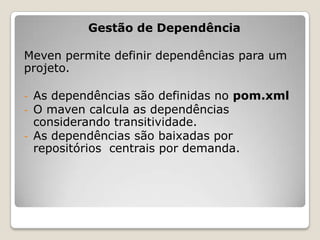 Gestão de Dependência

Meven permite definir dependências para um
projeto.

-   As dependências são definidas no pom.xml
-   O maven calcula as dependências
    considerando transitividade.
-   As dependências são baixadas por
    repositórios centrais por demanda.
 