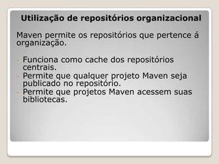 Utilização de repositórios organizacional

Maven permite os repositórios que pertence á
organização.

-   Funciona como cache dos repositórios
    centrais.
-   Permite que qualquer projeto Maven seja
    publicado no repositório.
-   Permite que projetos Maven acessem suas
    bibliotecas.
 