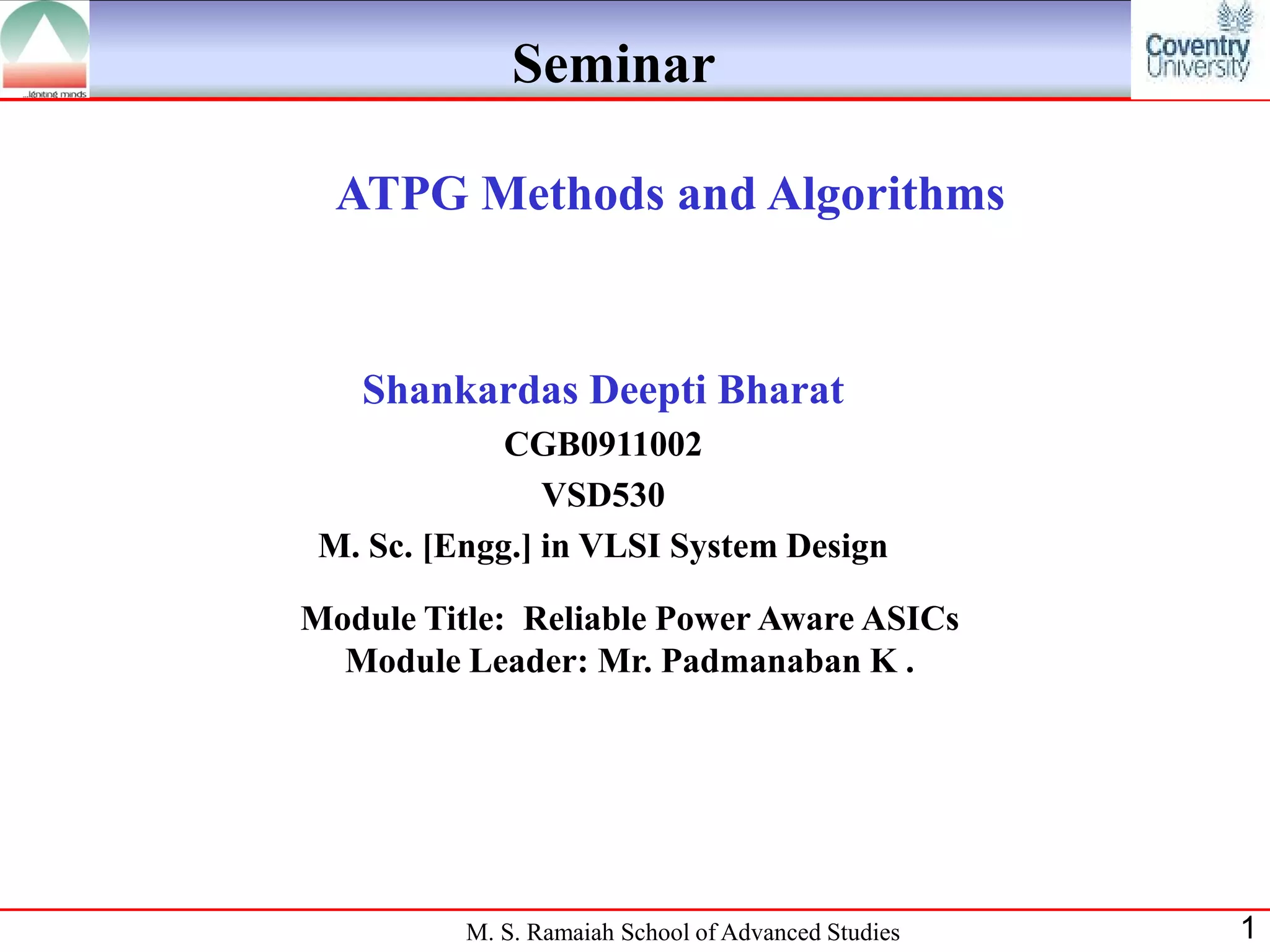 Seminar

  ATPG Methods and Algorithms


   Shankardas Deepti Bharat
             CGB0911002
                VSD530
 M. Sc. [Engg.] in VLSI System Design

Module Title: Reliable Power Aware ASICs
  Module Leader: Mr. Padmanaban K .




          M. S. Ramaiah School of Advanced Studies   1
 