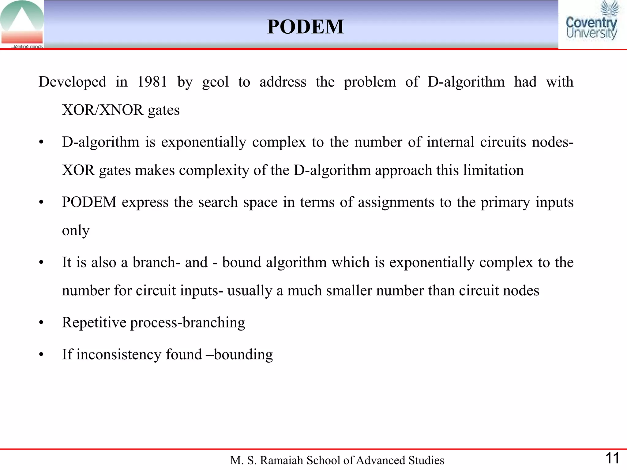 PODEM

Developed in 1981 by geol to address the problem of D-algorithm had with
    XOR/XNOR gates

•   D-algorithm is exponentially complex to the number of internal circuits nodes-
    XOR gates makes complexity of the D-algorithm approach this limitation

•   PODEM express the search space in terms of assignments to the primary inputs
    only

•   It is also a branch- and - bound algorithm which is exponentially complex to the
    number for circuit inputs- usually a much smaller number than circuit nodes

•   Repetitive process-branching

•   If inconsistency found –bounding




                              M. S. Ramaiah School of Advanced Studies                 11
 