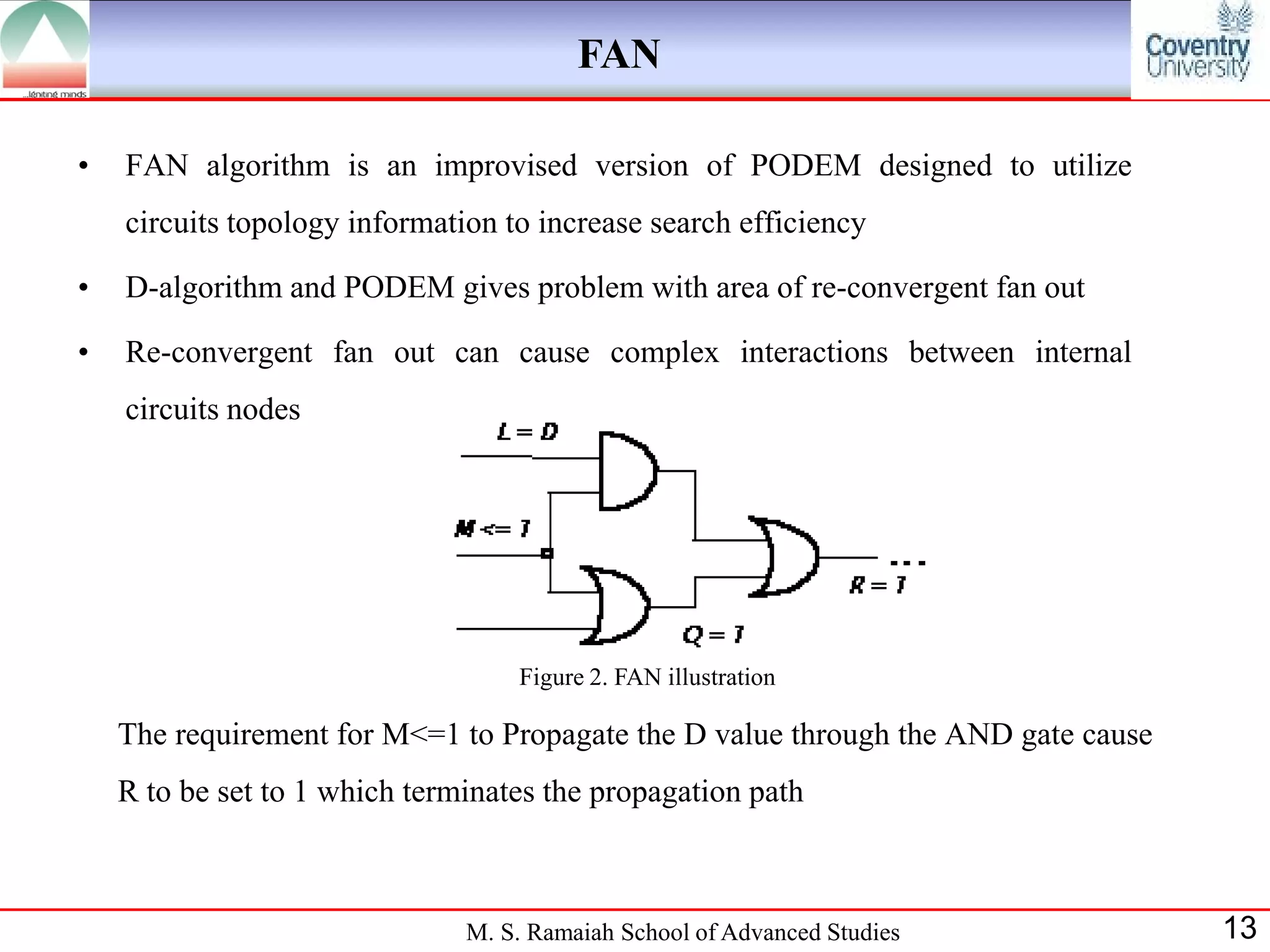 FAN

•   FAN algorithm is an improvised version of PODEM designed to utilize
    circuits topology information to increase search efficiency

•   D-algorithm and PODEM gives problem with area of re-convergent fan out

•   Re-convergent fan out can cause complex interactions between internal
    circuits nodes




                                   Figure 2. FAN illustration

    The requirement for M<=1 to Propagate the D value through the AND gate cause
    R to be set to 1 which terminates the propagation path



                               M. S. Ramaiah School of Advanced Studies            13
 