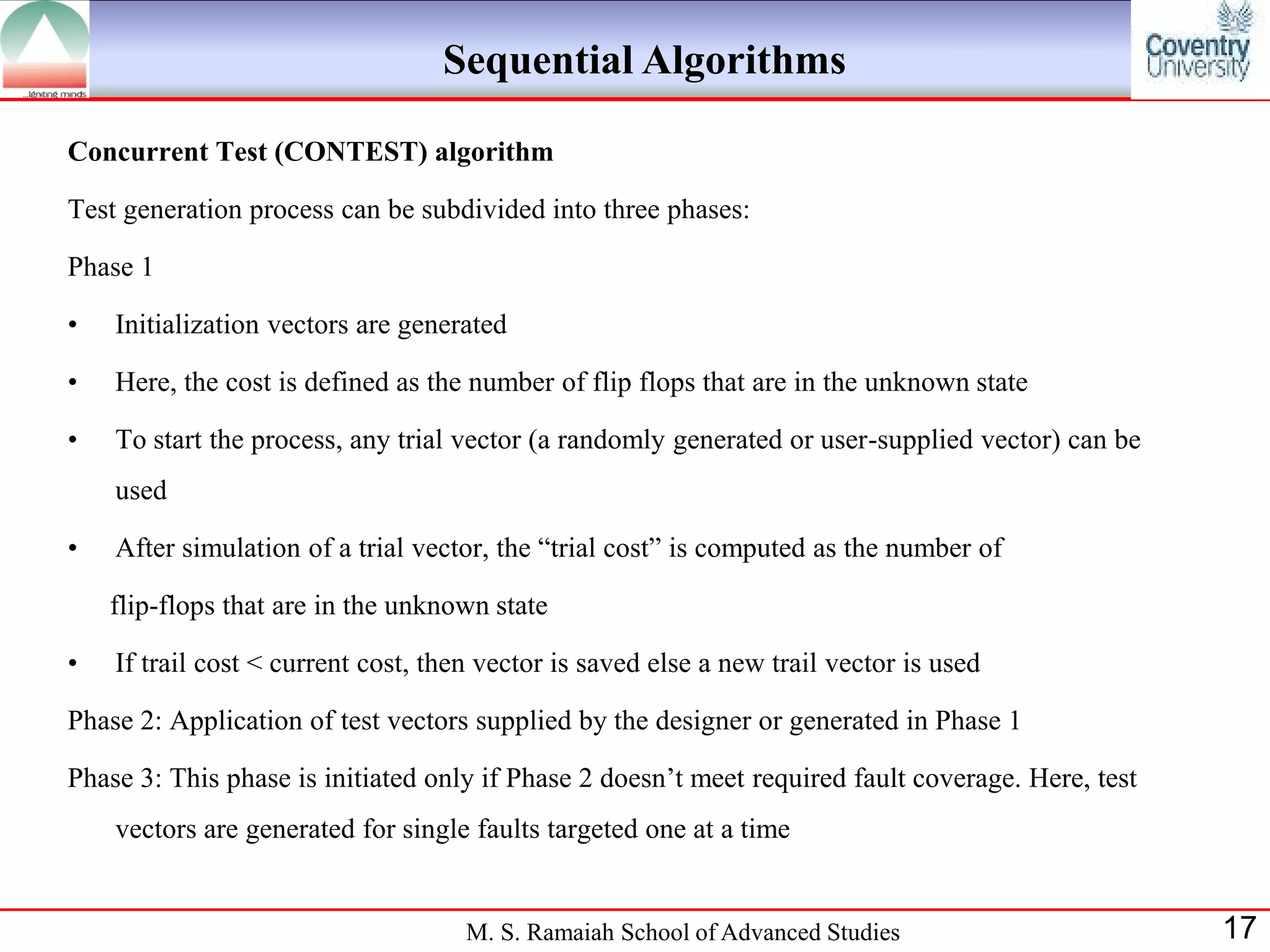 Sequential Algorithms

Concurrent Test (CONTEST) algorithm

Test generation process can be subdivided into three phases:

Phase 1

•   Initialization vectors are generated

•   Here, the cost is defined as the number of flip flops that are in the unknown state

•   To start the process, any trial vector (a randomly generated or user-supplied vector) can be
    used

•   After simulation of a trial vector, the “trial cost” is computed as the number of

    flip-flops that are in the unknown state

•   If trail cost < current cost, then vector is saved else a new trail vector is used

Phase 2: Application of test vectors supplied by the designer or generated in Phase 1

Phase 3: This phase is initiated only if Phase 2 doesn‟t meet required fault coverage. Here, test
    vectors are generated for single faults targeted one at a time


                                     M. S. Ramaiah School of Advanced Studies                       17
 