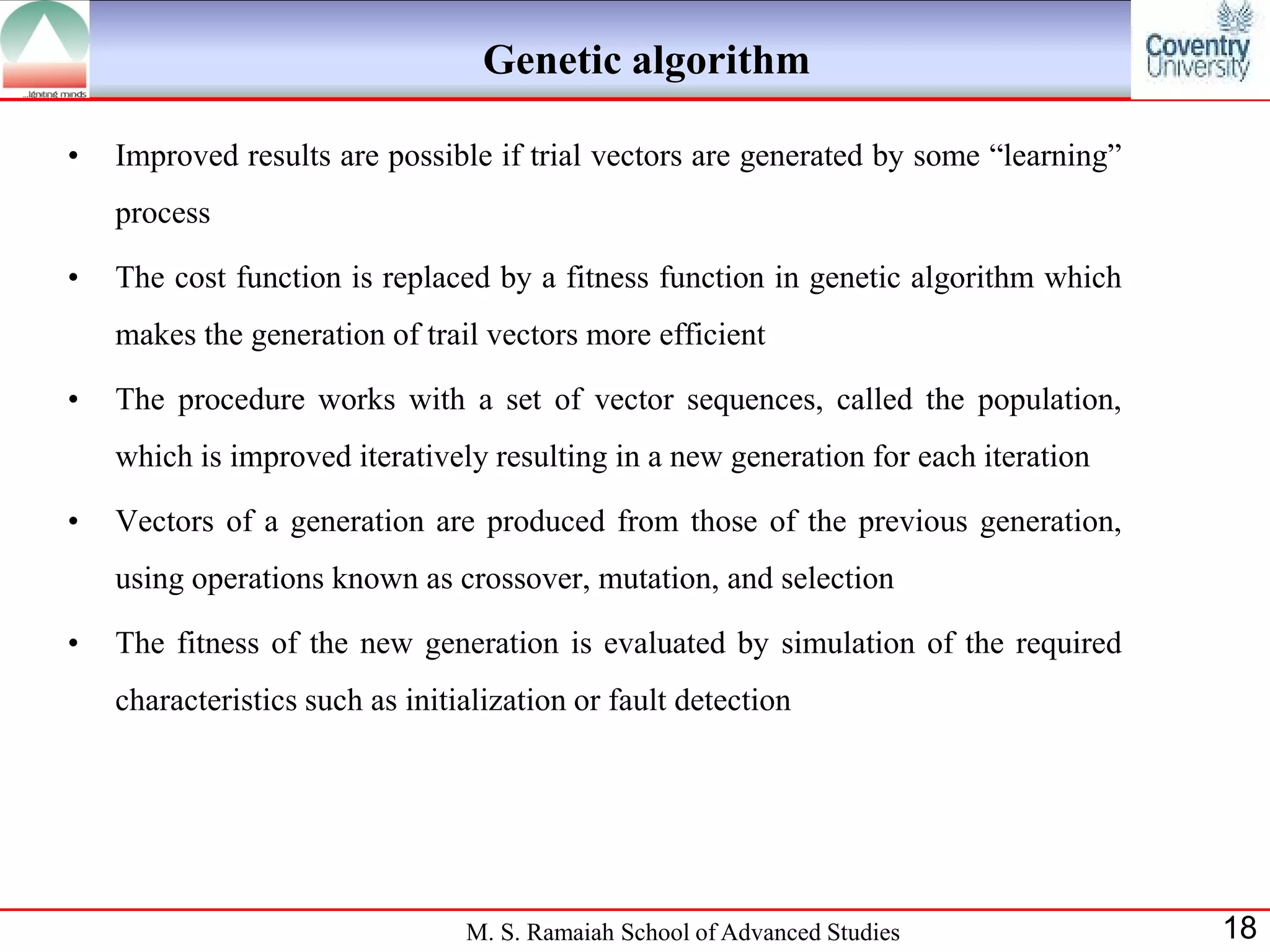 Genetic algorithm

•   Improved results are possible if trial vectors are generated by some “learning”
    process

•   The cost function is replaced by a fitness function in genetic algorithm which
    makes the generation of trail vectors more efficient

•   The procedure works with a set of vector sequences, called the population,
    which is improved iteratively resulting in a new generation for each iteration

•   Vectors of a generation are produced from those of the previous generation,
    using operations known as crossover, mutation, and selection

•   The fitness of the new generation is evaluated by simulation of the required
    characteristics such as initialization or fault detection




                                 M. S. Ramaiah School of Advanced Studies             18
 