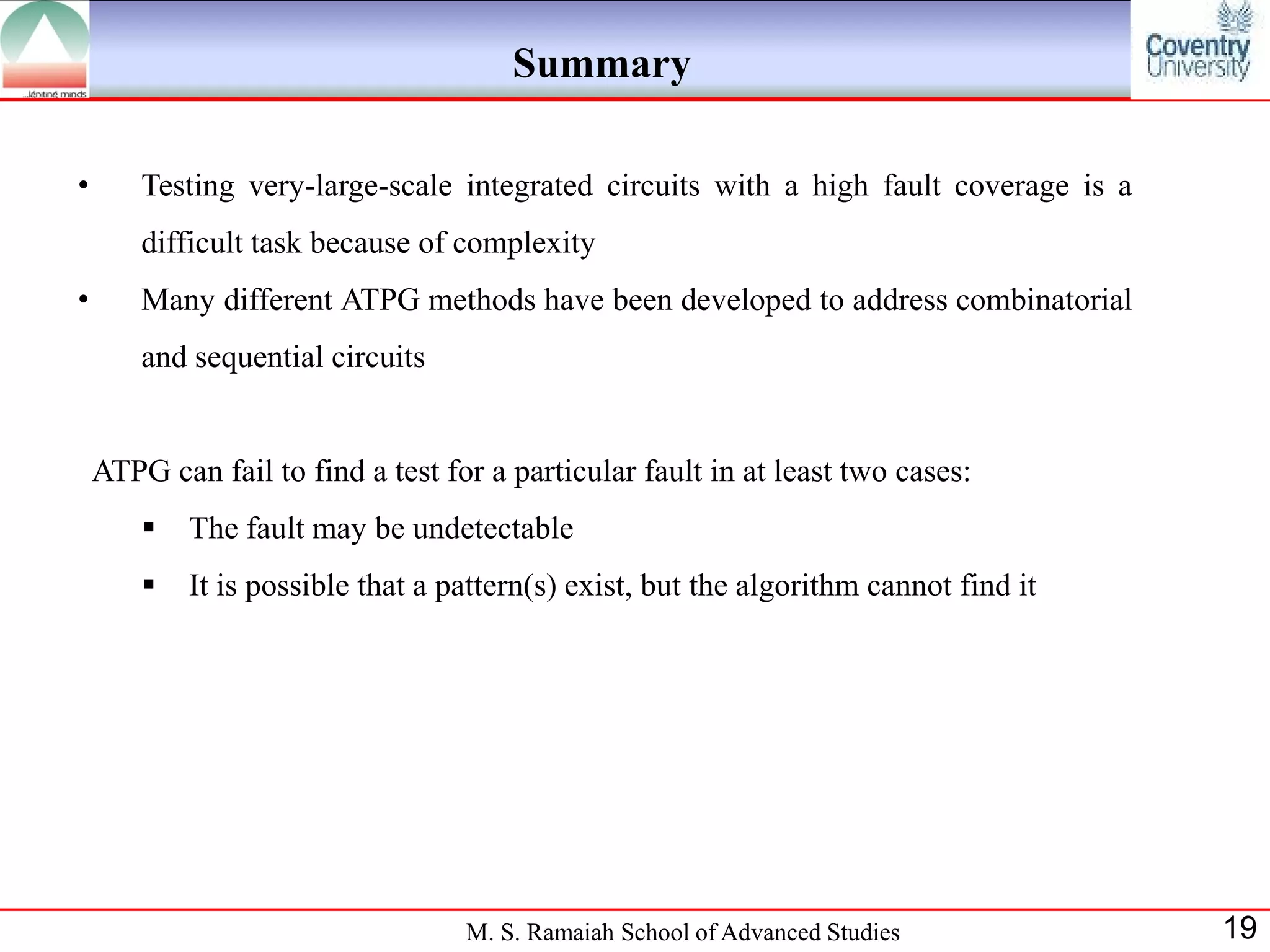 Summary

•       Testing very-large-scale integrated circuits with a high fault coverage is a
        difficult task because of complexity
•       Many different ATPG methods have been developed to address combinatorial
        and sequential circuits


    ATPG can fail to find a test for a particular fault in at least two cases:
           The fault may be undetectable
           It is possible that a pattern(s) exist, but the algorithm cannot find it




                                   M. S. Ramaiah School of Advanced Studies            19
 