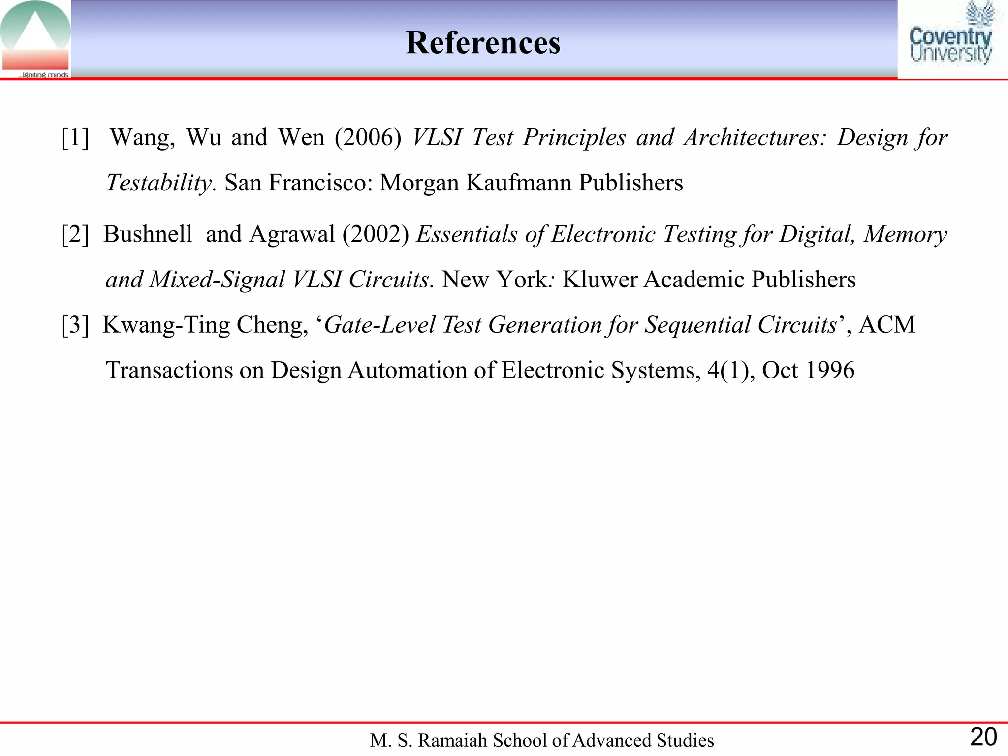 References

[1] Wang, Wu and Wen (2006) VLSI Test Principles and Architectures: Design for
    Testability. San Francisco: Morgan Kaufmann Publishers

[2] Bushnell and Agrawal (2002) Essentials of Electronic Testing for Digital, Memory
    and Mixed-Signal VLSI Circuits. New York: Kluwer Academic Publishers
[3] Kwang-Ting Cheng, „Gate-Level Test Generation for Sequential Circuits‟, ACM
    Transactions on Design Automation of Electronic Systems, 4(1), Oct 1996




                             M. S. Ramaiah School of Advanced Studies                  20
 