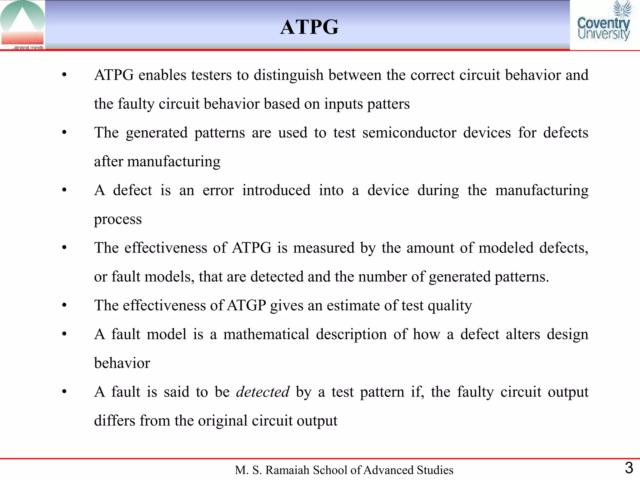 ATPG

•   ATPG enables testers to distinguish between the correct circuit behavior and
    the faulty circuit behavior based on inputs patters
•   The generated patterns are used to test semiconductor devices for defects
    after manufacturing
•   A defect is an error introduced into a device during the manufacturing
    process
•   The effectiveness of ATPG is measured by the amount of modeled defects,
    or fault models, that are detected and the number of generated patterns.
•   The effectiveness of ATGP gives an estimate of test quality
•   A fault model is a mathematical description of how a defect alters design
    behavior
•   A fault is said to be detected by a test pattern if, the faulty circuit output
    differs from the original circuit output


                           M. S. Ramaiah School of Advanced Studies                  3
 
