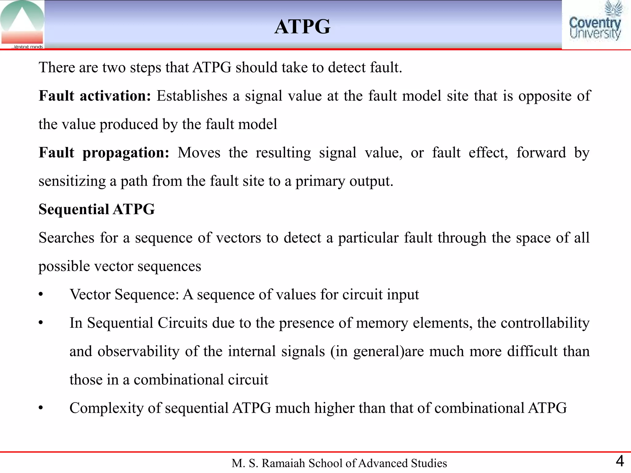 ATPG
There are two steps that ATPG should take to detect fault.
Fault activation: Establishes a signal value at the fault model site that is opposite of
the value produced by the fault model
Fault propagation: Moves the resulting signal value, or fault effect, forward by
sensitizing a path from the fault site to a primary output.
Sequential ATPG
Searches for a sequence of vectors to detect a particular fault through the space of all
possible vector sequences
•    Vector Sequence: A sequence of values for circuit input
•    In Sequential Circuits due to the presence of memory elements, the controllability
     and observability of the internal signals (in general)are much more difficult than
     those in a combinational circuit
•    Complexity of sequential ATPG much higher than that of combinational ATPG


                                M. S. Ramaiah School of Advanced Studies                   4
 