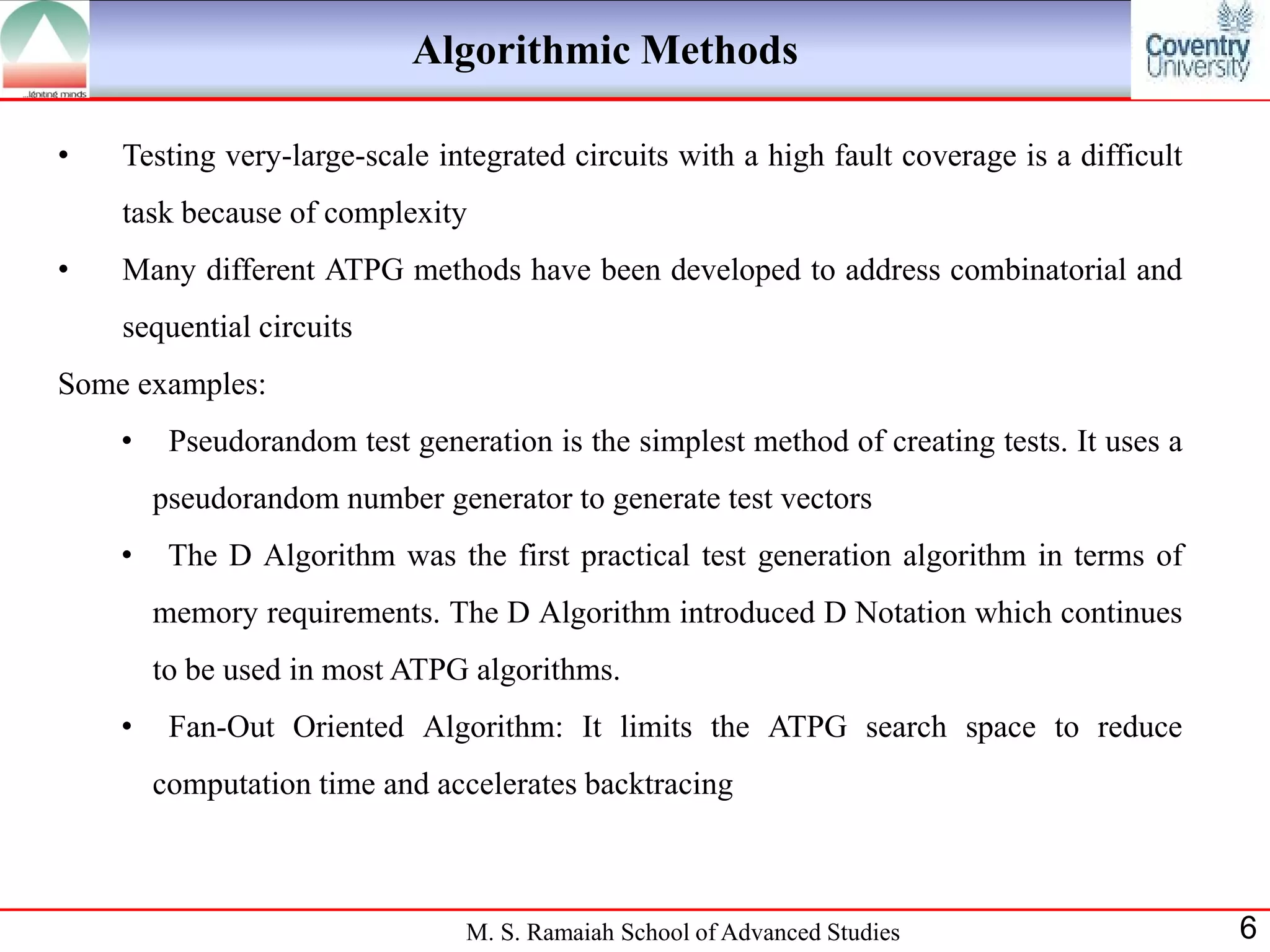 Algorithmic Methods

•   Testing very-large-scale integrated circuits with a high fault coverage is a difficult
    task because of complexity
•   Many different ATPG methods have been developed to address combinatorial and
    sequential circuits
Some examples:
    •    Pseudorandom test generation is the simplest method of creating tests. It uses a
        pseudorandom number generator to generate test vectors
    •    The D Algorithm was the first practical test generation algorithm in terms of
        memory requirements. The D Algorithm introduced D Notation which continues
        to be used in most ATPG algorithms.
    •    Fan-Out Oriented Algorithm: It limits the ATPG search space to reduce
        computation time and accelerates backtracing



                                M. S. Ramaiah School of Advanced Studies                     6
 