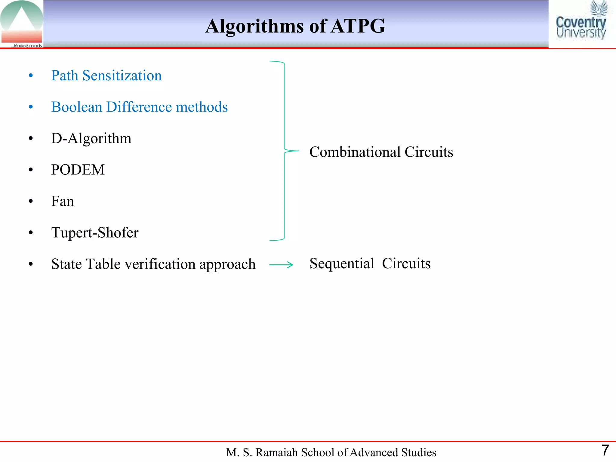 Algorithms of ATPG

•   Path Sensitization

•   Boolean Difference methods

•   D-Algorithm
                                               Combinational Circuits
•   PODEM

•   Fan

•   Tupert-Shofer

•   State Table verification approach          Sequential Circuits




                                M. S. Ramaiah School of Advanced Studies   7
 