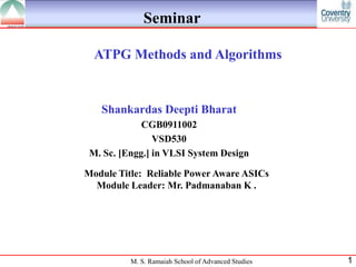 Seminar

  ATPG Methods and Algorithms


   Shankardas Deepti Bharat
             CGB0911002
                VSD530
 M. Sc. [Engg.] in VLSI System Design

Module Title: Reliable Power Aware ASICs
  Module Leader: Mr. Padmanaban K .




          M. S. Ramaiah School of Advanced Studies   1
 