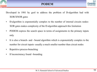 PODEM

Developed in 1981 by geol to address the problem of D-algorithm had with
    XOR/XNOR gates

•   D-algorithm is exponentially complex to the number of internal circuits nodes-
    XOR gates makes complexity of the D-algorithm approach this limitation

•   PODEM express the search space in terms of assignments to the primary inputs
    only

•   It is also a branch- and - bound algorithm which is exponentially complex to the
    number for circuit inputs- usually a much smaller number than circuit nodes

•   Repetitive process-branching

•   If inconsistency found –bounding




                              M. S. Ramaiah School of Advanced Studies                 11
 