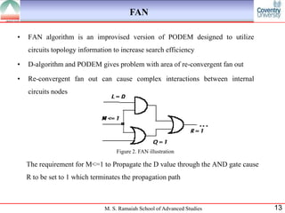 FAN

•   FAN algorithm is an improvised version of PODEM designed to utilize
    circuits topology information to increase search efficiency

•   D-algorithm and PODEM gives problem with area of re-convergent fan out

•   Re-convergent fan out can cause complex interactions between internal
    circuits nodes




                                   Figure 2. FAN illustration

    The requirement for M<=1 to Propagate the D value through the AND gate cause
    R to be set to 1 which terminates the propagation path



                               M. S. Ramaiah School of Advanced Studies            13
 