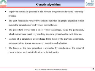 Genetic algorithm

•   Improved results are possible if trial vectors are generated by some “learning”
    process

•   The cost function is replaced by a fitness function in genetic algorithm which
    makes the generation of trail vectors more efficient

•   The procedure works with a set of vector sequences, called the population,
    which is improved iteratively resulting in a new generation for each iteration

•   Vectors of a generation are produced from those of the previous generation,
    using operations known as crossover, mutation, and selection

•   The fitness of the new generation is evaluated by simulation of the required
    characteristics such as initialization or fault detection




                                 M. S. Ramaiah School of Advanced Studies             18
 