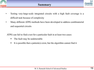 Summary

•       Testing very-large-scale integrated circuits with a high fault coverage is a
        difficult task because of complexity
•       Many different ATPG methods have been developed to address combinatorial
        and sequential circuits


    ATPG can fail to find a test for a particular fault in at least two cases:
           The fault may be undetectable
           It is possible that a pattern(s) exist, but the algorithm cannot find it




                                   M. S. Ramaiah School of Advanced Studies            19
 