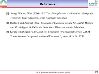 References

[1] Wang, Wu and Wen (2006) VLSI Test Principles and Architectures: Design for
    Testability. San Francisco: Morgan Kaufmann Publishers

[2] Bushnell and Agrawal (2002) Essentials of Electronic Testing for Digital, Memory
    and Mixed-Signal VLSI Circuits. New York: Kluwer Academic Publishers
[3] Kwang-Ting Cheng, „Gate-Level Test Generation for Sequential Circuits‟, ACM
    Transactions on Design Automation of Electronic Systems, 4(1), Oct 1996




                             M. S. Ramaiah School of Advanced Studies                  20
 