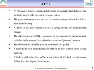 ATPG

•   ATPG enables testers to distinguish between the correct circuit behavior and
    the faulty circuit behavior based on inputs patters
•   The generated patterns are used to test semiconductor devices for defects
    after manufacturing
•   A defect is an error introduced into a device during the manufacturing
    process
•   The effectiveness of ATPG is measured by the amount of modeled defects,
    or fault models, that are detected and the number of generated patterns.
•   The effectiveness of ATGP gives an estimate of test quality
•   A fault model is a mathematical description of how a defect alters design
    behavior
•   A fault is said to be detected by a test pattern if, the faulty circuit output
    differs from the original circuit output


                           M. S. Ramaiah School of Advanced Studies                  3
 