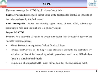 ATPG
There are two steps that ATPG should take to detect fault.
Fault activation: Establishes a signal value at the fault model site that is opposite of
the value produced by the fault model
Fault propagation: Moves the resulting signal value, or fault effect, forward by
sensitizing a path from the fault site to a primary output.
Sequential ATPG
Searches for a sequence of vectors to detect a particular fault through the space of all
possible vector sequences
•    Vector Sequence: A sequence of values for circuit input
•    In Sequential Circuits due to the presence of memory elements, the controllability
     and observability of the internal signals (in general)are much more difficult than
     those in a combinational circuit
•    Complexity of sequential ATPG much higher than that of combinational ATPG


                                M. S. Ramaiah School of Advanced Studies                   4
 