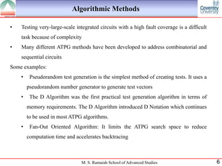 Algorithmic Methods

•   Testing very-large-scale integrated circuits with a high fault coverage is a difficult
    task because of complexity
•   Many different ATPG methods have been developed to address combinatorial and
    sequential circuits
Some examples:
    •    Pseudorandom test generation is the simplest method of creating tests. It uses a
        pseudorandom number generator to generate test vectors
    •    The D Algorithm was the first practical test generation algorithm in terms of
        memory requirements. The D Algorithm introduced D Notation which continues
        to be used in most ATPG algorithms.
    •    Fan-Out Oriented Algorithm: It limits the ATPG search space to reduce
        computation time and accelerates backtracing



                                M. S. Ramaiah School of Advanced Studies                     6
 