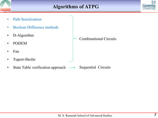Algorithms of ATPG

•   Path Sensitization

•   Boolean Difference methods

•   D-Algorithm
                                               Combinational Circuits
•   PODEM

•   Fan

•   Tupert-Shofer

•   State Table verification approach          Sequential Circuits




                                M. S. Ramaiah School of Advanced Studies   7
 