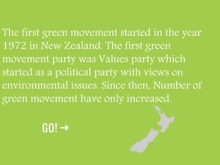 The first green movement started in the year
1972 in New Zealand. The first green
movement party was Values party which
started as a political party with views on
environmental issues. Since then, Number of
green movement have only increased.
 