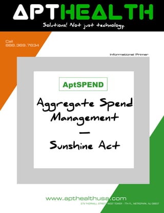 Call
888.453.0014
     LIFE SCIENCES & HEALTHCARE FOCUS



                    Solutions! Not just technology.


Call
888.369.7634

                                                              Informational Primer




                                  AptSPEND

                Aggregate Spend
                  Management
                       —
                  Sunshine Act




                      www.apthealthusa.comAGE 1 OF 14
   Solutions! Not just technology.        P
                                        379 THORNALL STREET, WEST TOWER - 7TH FL, METROPARK, NJ 08837
 