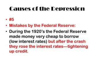 Causes of the Depression
• #5
• Mistakes by the Federal Reserve:
• During the 1920’s the Federal Reserve
  made money very cheap to borrow
  (low interest rates) but after the crash
  they rose the interest rates—tightening
  up credit.
 