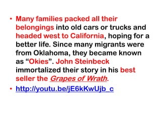 • Many families packed all their
  belongings into old cars or trucks and
  headed west to California, hoping for a
  better life. Since many migrants were
  from Oklahoma, they became known
  as “Okies”. John Steinbeck
  immortalized their story in his best
  seller the Grapes of Wrath.
• http://youtu.be/jE6kKwUjb_c
 