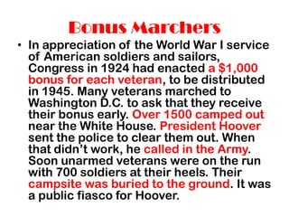Bonus Marchers
• In appreciation of the World War I service
  of American soldiers and sailors,
  Congress in 1924 had enacted a $1,000
  bonus for each veteran, to be distributed
  in 1945. Many veterans marched to
  Washington D.C. to ask that they receive
  their bonus early. Over 1500 camped out
  near the White House. President Hoover
  sent the police to clear them out. When
  that didn’t work, he called in the Army.
  Soon unarmed veterans were on the run
  with 700 soldiers at their heels. Their
  campsite was buried to the ground. It was
  a public fiasco for Hoover.
 