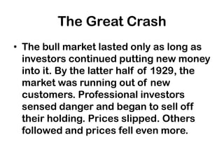 The Great Crash
• The bull market lasted only as long as
  investors continued putting new money
  into it. By the latter half of 1929, the
  market was running out of new
  customers. Professional investors
  sensed danger and began to sell off
  their holding. Prices slipped. Others
  followed and prices fell even more.
 